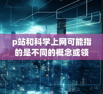 p站和科学上网可能指的是不同的概念或领域，具体含义可能因上下文而异。以下是一些可能的解释