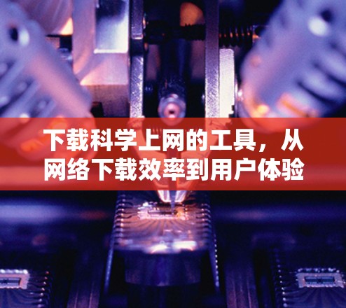 下载<strong>科学上网</strong>的工具,从网络下载效率到用户体验的全面解决方案