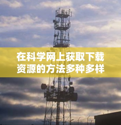 在科学网上获取下载资源的方法多种多样,以下是一些常见的资源获取途径和工具 在科学网上获取下载资源的方法多种多样,以下是一些常见的资源获取途径和工具