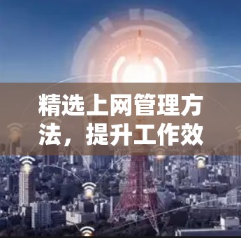 精选上网管理方法,提升工作效率的实用技巧 精选上网管理方法,提升工作效率的实用技巧