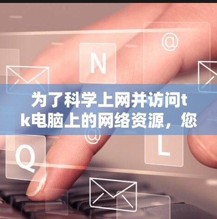 为了<strong>科学上网</strong>并访问tk电脑上的网络资源,您可以按照以下步骤操作