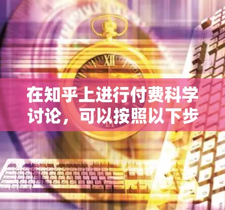 在知乎上进行付费科学讨论,可以按照以下步骤进行设计和管理 在知乎上进行付费科学讨论,可以按照以下步骤进行设计和管理