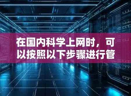 在国内<strong>科学上网</strong>时,可以按照以下步骤进行管理,以确保信息的准确、安全和合规