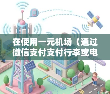 在使用一元机场(通过微信支付支付行李或电子收费)时,以下是一些关键步骤和注意事项