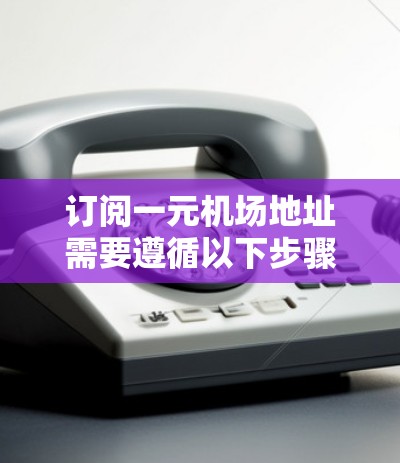 订阅一元机场地址需要遵循以下步骤,确保过程顺利进行
