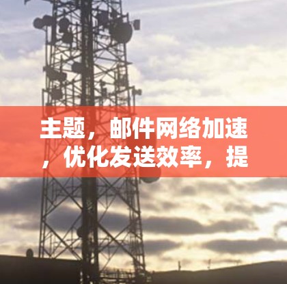 主题,邮件网络加速,优化发送效率,提升协作体验 主题,邮件网络加速,优化发送效率,提升协作体验
