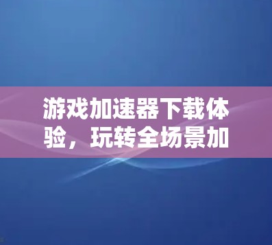 游戏加速器下载体验,玩转全场景加速的全栈解决方案