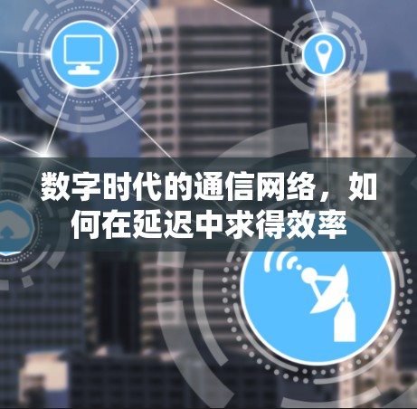 数字时代的通信网络,如何在延迟中求得效率