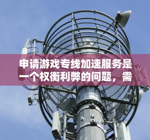 申请游戏专线加速服务是一个权衡利弊的问题,需要综合考虑服务器性能、服务器类型、网络连接、加速服务的效果以及个人设备的限制和费用。以下是一个 structured 的计划,帮助你更好地进行申请