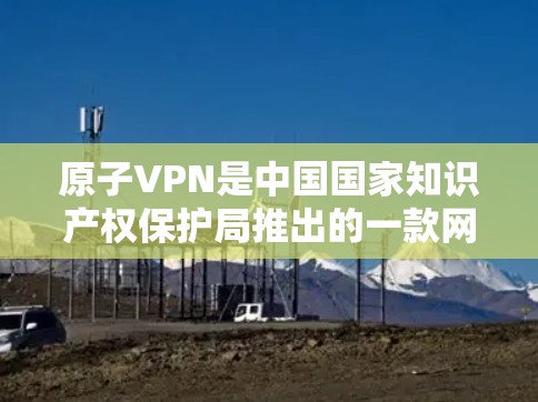 原子VPN是中国国家知识产权保护局推出的一款网络VPN软件，它致力于为用户提供安全、可靠、便捷的网络接入体验。为了更好地回答您的问题，以下是关于原子VPN的信息