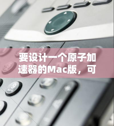 要设计一个原子加速器的Mac版，可以按照以下步骤进行