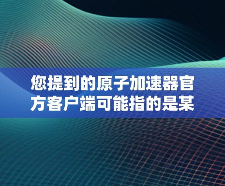 您提到的原子加速器官方客户端可能指的是某个特定的加速器应用或网站的官方下载链接。如果您能找到官方下载链接或了解安装步骤，我会非常乐意帮助您。具体步骤如下