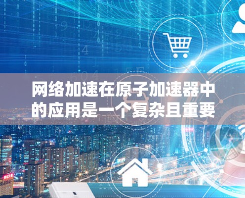 网络加速在原子加速器中的应用是一个复杂且重要的主题,涉及物理学、工程学和信息技术的综合应用。以下是对网络加速在原子加速器中的具体应用及影响的详细分析