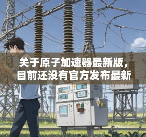 关于原子加速器最新版,目前还没有官方发布最新版本的项目信息,因为加速器的最新进展通常在每年的特定时间发布。以下是一些可能涉及的原子加速器项目和进展 关于原子加速器最新版,目前还没有官方发布最新版本的项目信息,因为加速器的最新进展通常在每年的特定时间发布。以下是一些可能涉及的原子加速器项目和进展