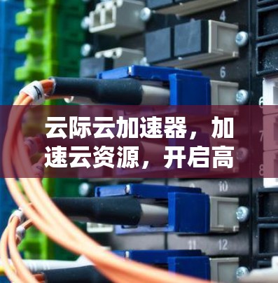 云际云加速器，加速云资源，开启高效办公的新范式