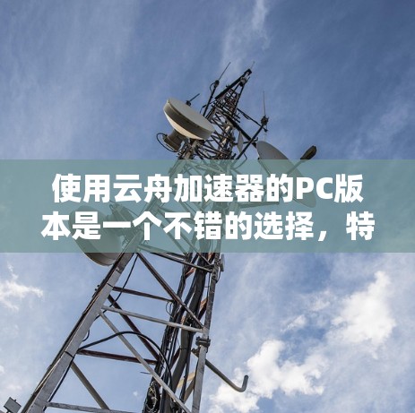 使用云舟加速器的PC版本是一个不错的选择,特别是在需要快速连接到目标服务器或在云端工作时。以下是对其主要特点和建议的总结