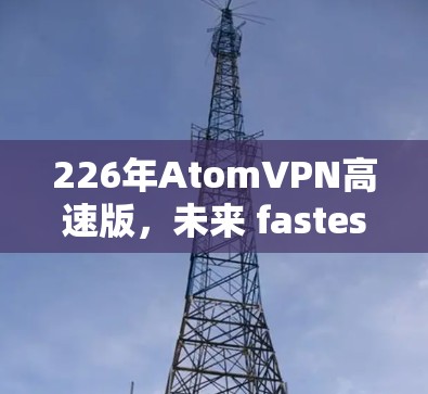 226年AtomVPN高速版,未来 fastest的高速VPN