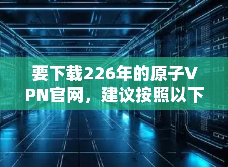 要下载226年的原子VPN官网,建议按照以下步骤操作