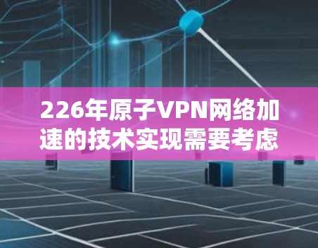226年原子VPN网络加速的技术实现需要考虑以下几个关键方面