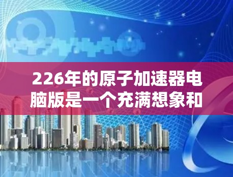 226年的原子加速器电脑版是一个充满想象和期待的领域,尤其是在现代计算技术的推动下,未来原子物理研究可能会更加高效、先进和精确。以下是一些可能的未来方向和相关技术