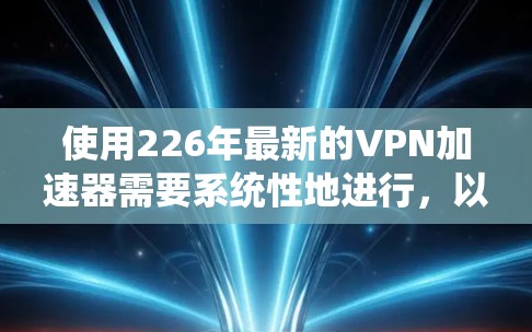 使用226年最新的VPN加速器需要系统性地进行,以下是一个结构化指南,帮助你顺利使用这些加速器