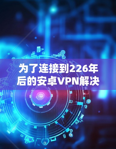 为了连接到226年后的安卓VPN解决方案,以下是一个结构化的指南,帮助您高效有效地进行