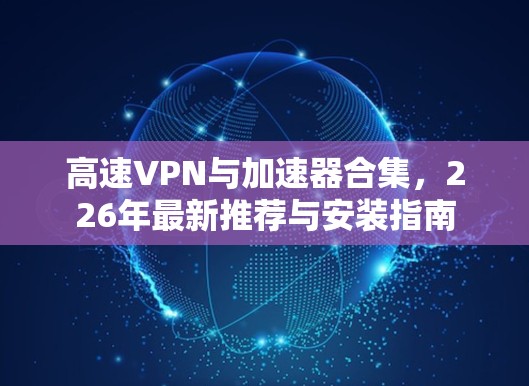 高速VPN与加速器合集,226年最新推荐与安装指南 高速VPN与加速器合集,226年最新推荐与安装指南