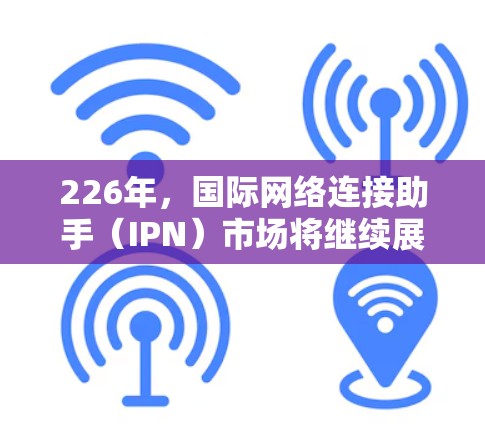 226年,国际网络连接助手(IPN)市场将继续展现出强劲的前景,以下是其发展的关键因素和趋势