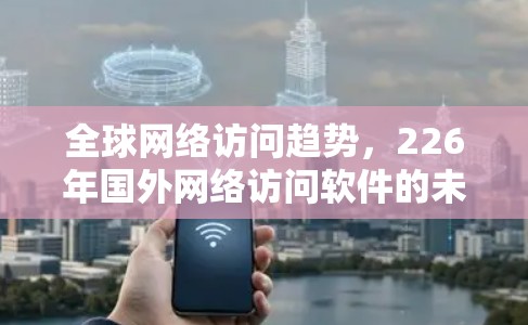 全球网络访问趋势,226年国外网络访问软件的未来