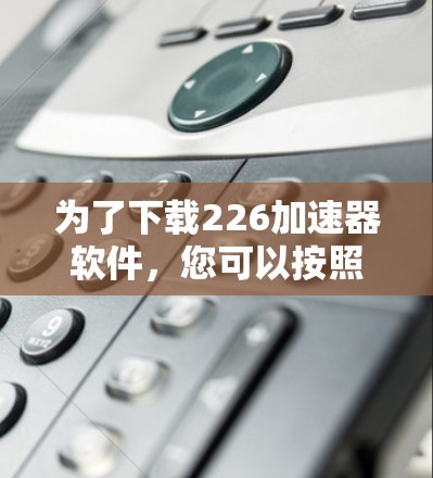 为了下载226加速器软件,您可以按照以下步骤进行
