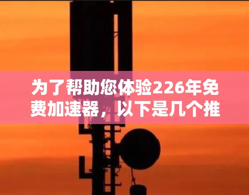 为了帮助您体验226年免费加速器,以下是几个推荐的工具 为了帮助您体验226年免费加速器,以下是几个推荐的工具