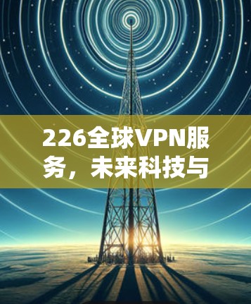 226全球VPN服务,未来科技与网络安全的盛宴
