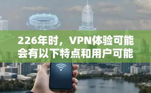 226年时,VPN体验可能会有以下特点和用户可能遇到的问题