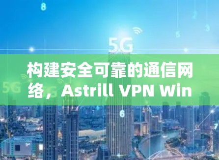 构建安全可靠的通信网络，Astrill VPN Windows应用安装指南