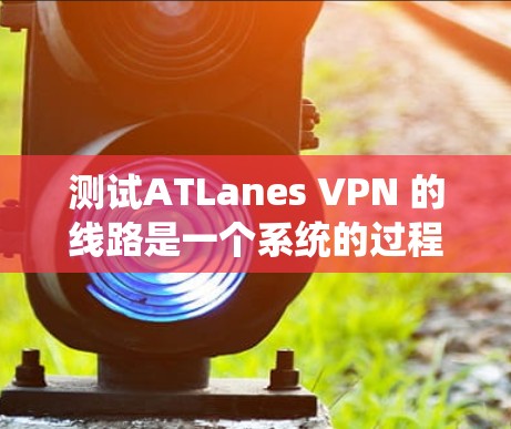 测试ATLanes VPN 的线路是一个系统的过程,涉及多个步骤,以下是一步步的指南