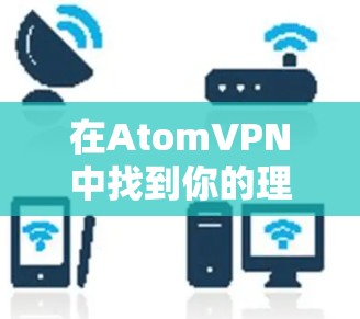 在AtomVPN中找到你的理想连接,安全可靠,易用随心
