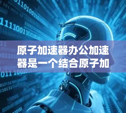 原子加速器办公加速器是一个结合原子加速器和办公环境的概念，通常指在办公室中使用原子加速器进行实验或研究的加速器系统。以下是一些关键点和使用方法