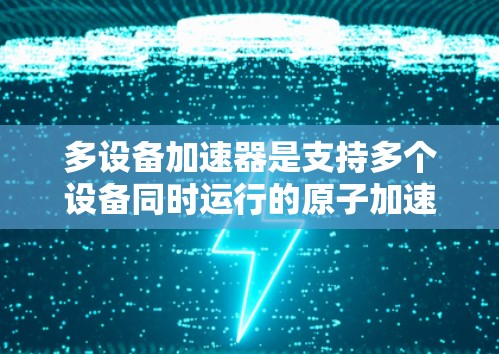 多设备加速器是支持多个设备同时运行的原子加速器,旨在减少硬件成本并提高性能。以下是关于多设备加速器的详细指南
