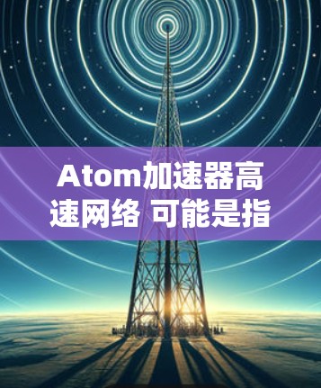 Atom加速器高速网络 可能是指一个专门用于加速网络访问的原子网络加速器。原子网络加速器通常指的是能够快速连接到互联网的网络加速器，特别是在处理大规模数据或高带宽需求的情况下