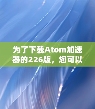 为了下载Atom加速器的226版,您可以按照以下步骤操作