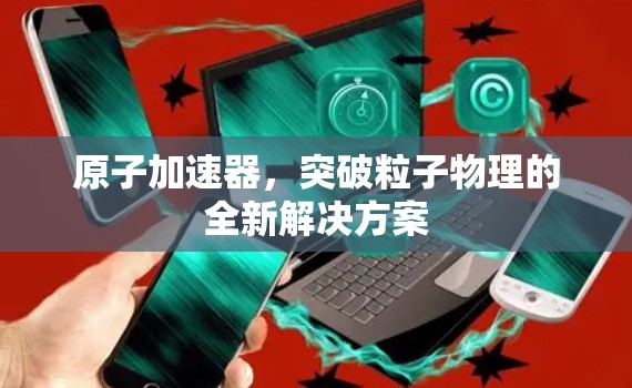 原子加速器，突破粒子物理的全新解决方案