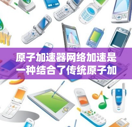 原子加速器网络加速是一种结合了传统原子加速装置和现代网络加速技术的系统,旨在通过网络加速使粒子加速过程更高效和快速。以下是该系统的主要概述和扩展方向