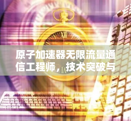 原子加速器无限流量通信工程师,技术突破与未来展望