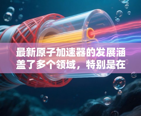 最新原子加速器的发展涵盖了多个领域,特别是在高能级和微米级精度方面。以下是对最新原子加速器的介绍