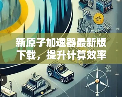 新原子加速器最新版下载,提升计算效率,开启你的计算之旅!