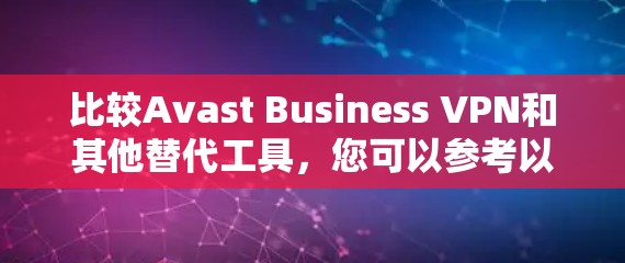 比较Avast Business VPN和其他替代工具，您可以参考以下内容，帮助您做出更明智的选择