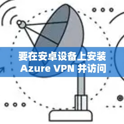 要在安卓设备上安装 Azure VPN 并访问移动端，可以按照以下步骤进行