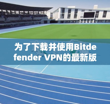 为了下载并使用Bitdefender VPN的最新版本，按照以下步骤进行