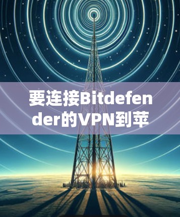 要连接Bitdefender的VPN到苹果的苹果端（iOS版本）可以按照以下步骤操作