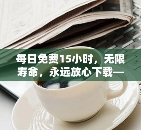 每日免费15小时，无限寿命，永远放心下载—下载限制守护你的生产力